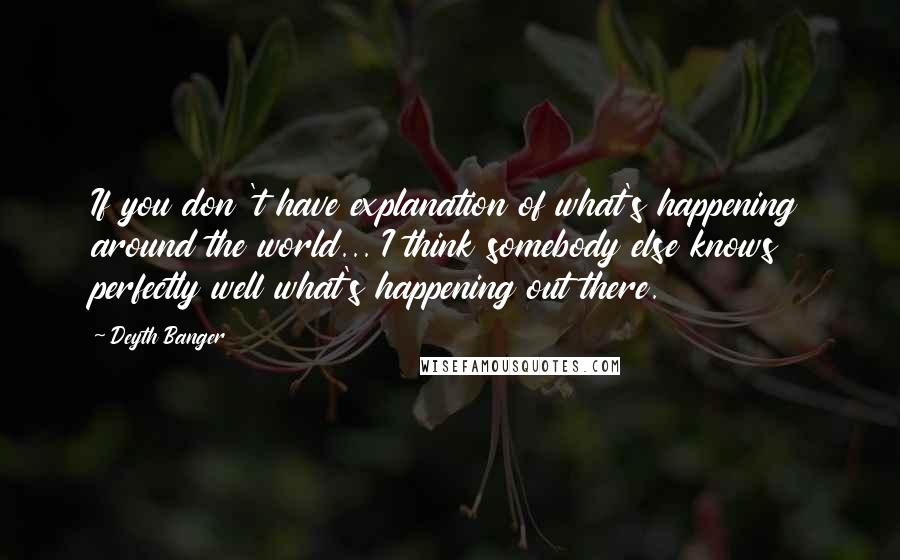 Deyth Banger Quotes: If you don 't have explanation of what's happening around the world... I think somebody else knows perfectly well what's happening out there.