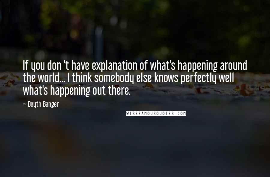 Deyth Banger Quotes: If you don 't have explanation of what's happening around the world... I think somebody else knows perfectly well what's happening out there.