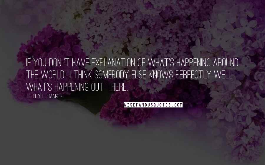 Deyth Banger Quotes: If you don 't have explanation of what's happening around the world... I think somebody else knows perfectly well what's happening out there.