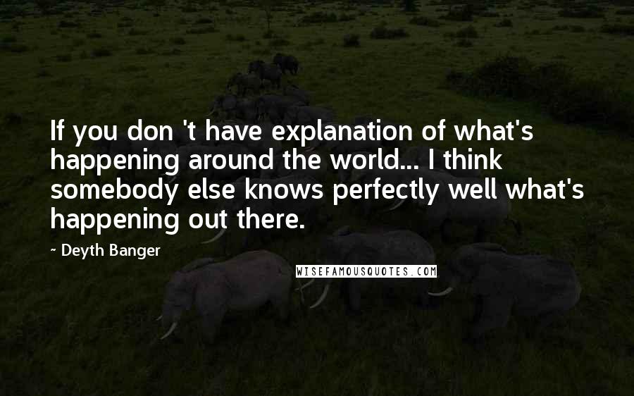 Deyth Banger Quotes: If you don 't have explanation of what's happening around the world... I think somebody else knows perfectly well what's happening out there.