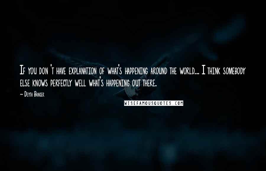 Deyth Banger Quotes: If you don 't have explanation of what's happening around the world... I think somebody else knows perfectly well what's happening out there.