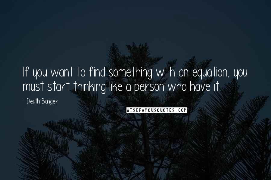 Deyth Banger Quotes: If you want to find something with an equation, you must start thinking like a person who have it.