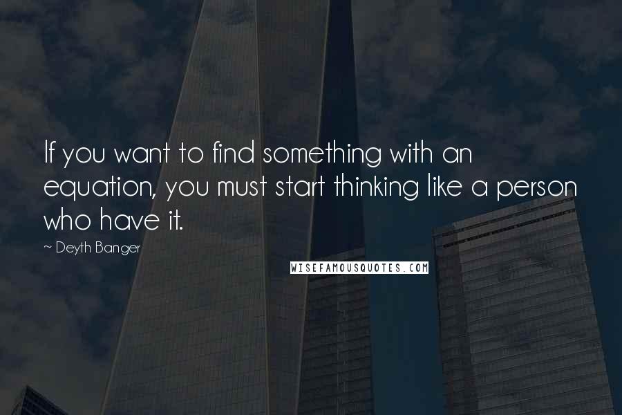 Deyth Banger Quotes: If you want to find something with an equation, you must start thinking like a person who have it.