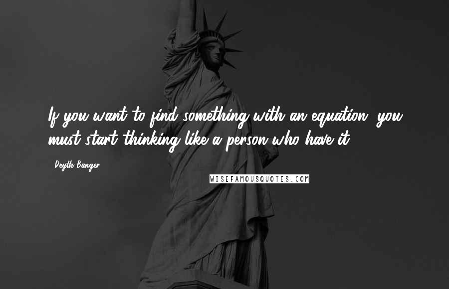 Deyth Banger Quotes: If you want to find something with an equation, you must start thinking like a person who have it.