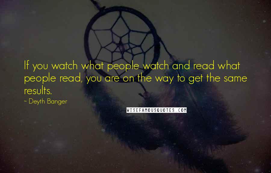 Deyth Banger Quotes: If you watch what people watch and read what people read, you are on the way to get the same results.