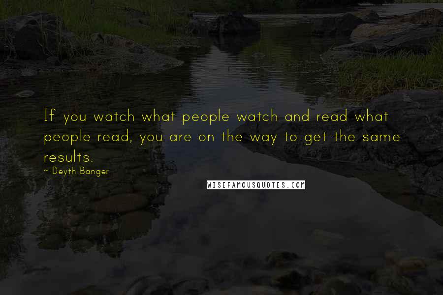 Deyth Banger Quotes: If you watch what people watch and read what people read, you are on the way to get the same results.