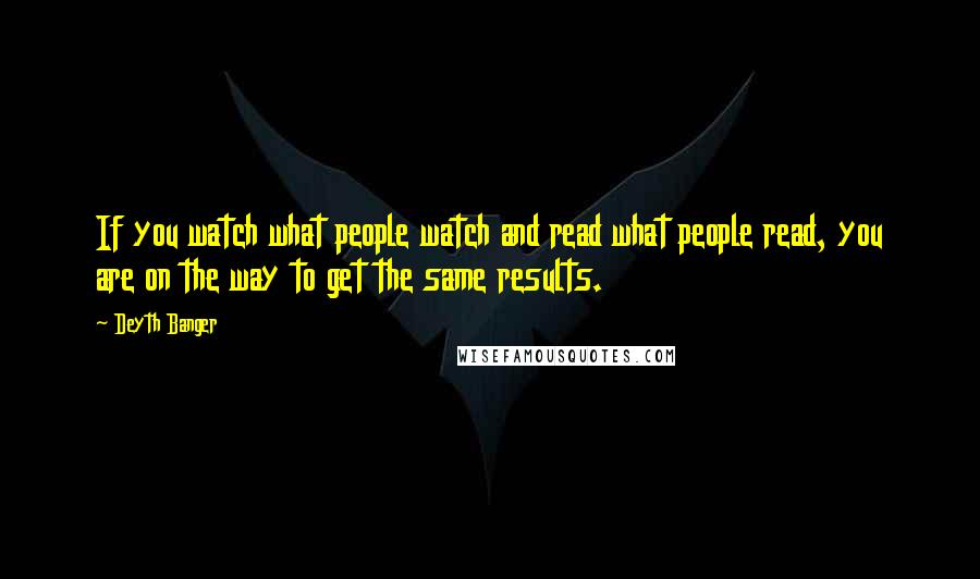 Deyth Banger Quotes: If you watch what people watch and read what people read, you are on the way to get the same results.