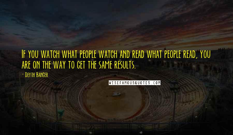 Deyth Banger Quotes: If you watch what people watch and read what people read, you are on the way to get the same results.