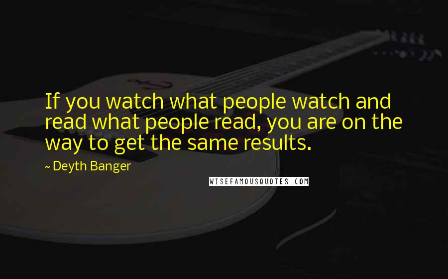 Deyth Banger Quotes: If you watch what people watch and read what people read, you are on the way to get the same results.