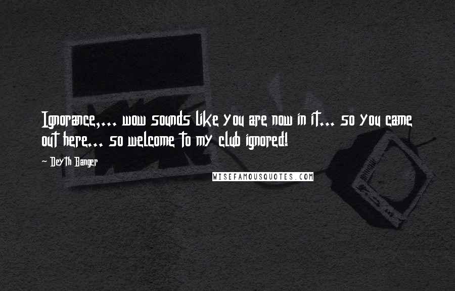 Deyth Banger Quotes: Ignorance,... wow sounds like you are now in it... so you came out here... so welcome to my club ignored!