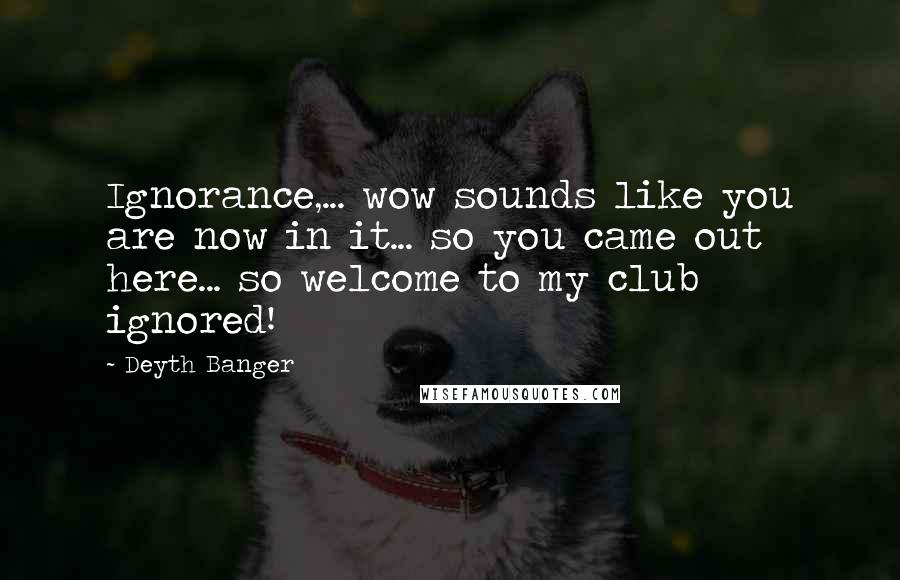 Deyth Banger Quotes: Ignorance,... wow sounds like you are now in it... so you came out here... so welcome to my club ignored!