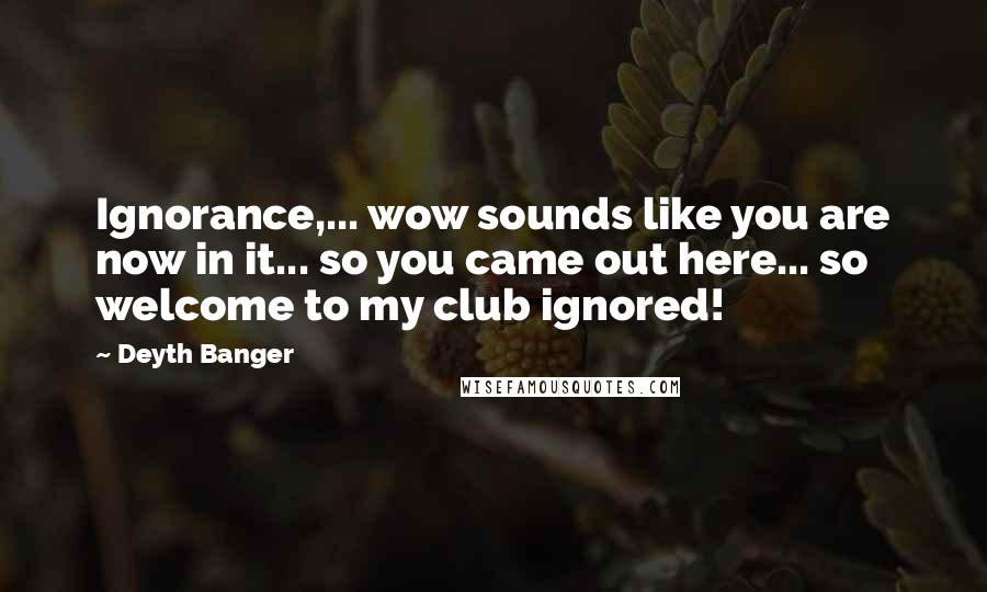 Deyth Banger Quotes: Ignorance,... wow sounds like you are now in it... so you came out here... so welcome to my club ignored!