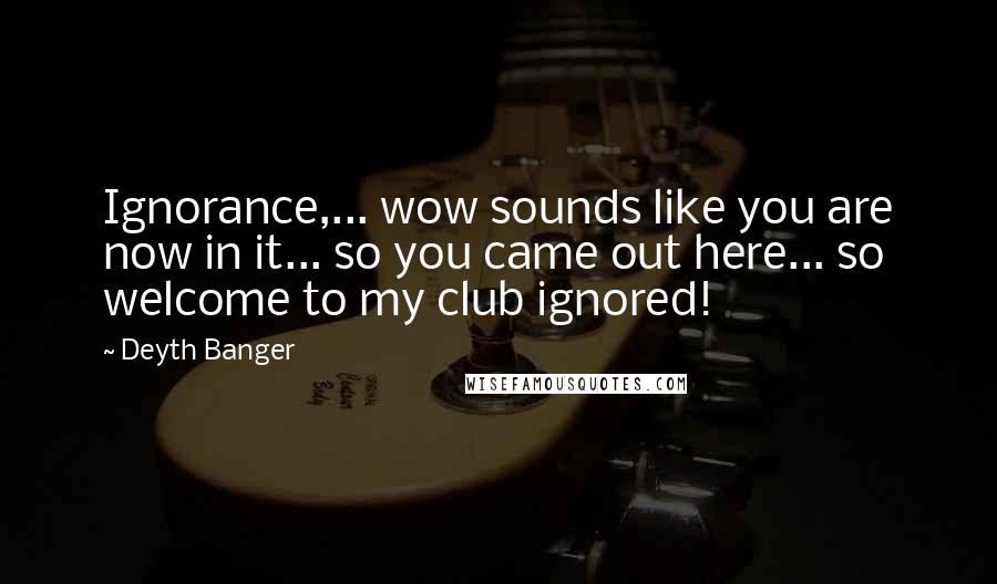 Deyth Banger Quotes: Ignorance,... wow sounds like you are now in it... so you came out here... so welcome to my club ignored!