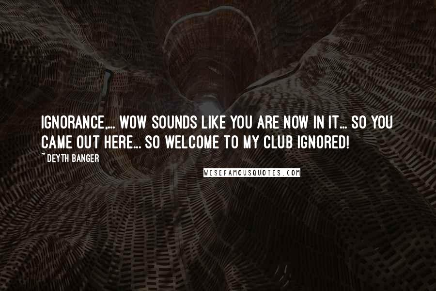 Deyth Banger Quotes: Ignorance,... wow sounds like you are now in it... so you came out here... so welcome to my club ignored!