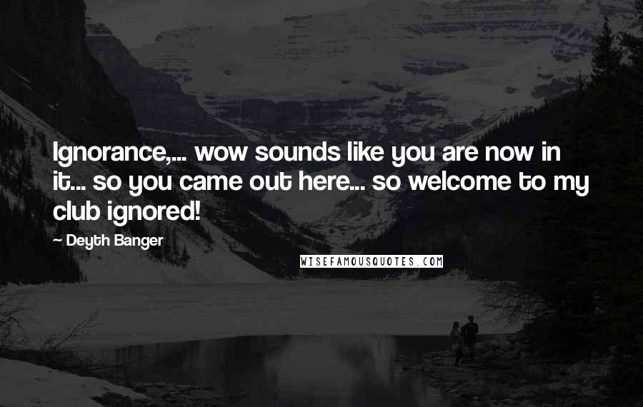 Deyth Banger Quotes: Ignorance,... wow sounds like you are now in it... so you came out here... so welcome to my club ignored!