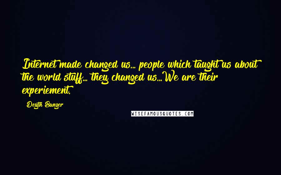Deyth Banger Quotes: Internet made changed us... people which taught us about the world stuff... they changed us...We are their experiement.