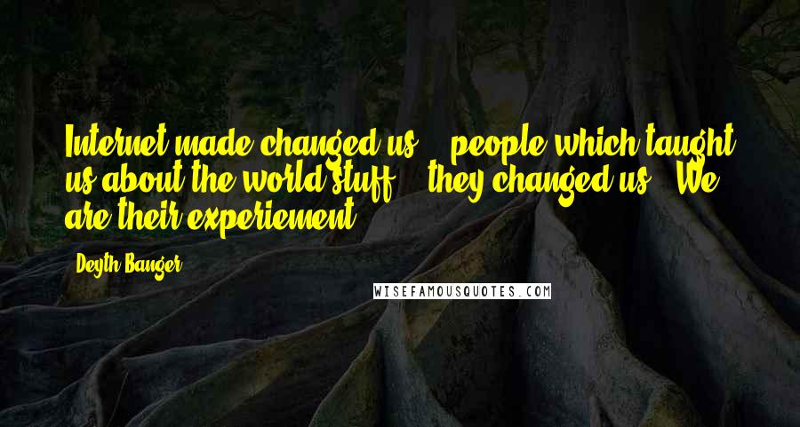 Deyth Banger Quotes: Internet made changed us... people which taught us about the world stuff... they changed us...We are their experiement.