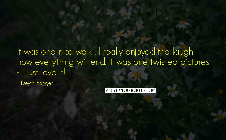 Deyth Banger Quotes: It was one nice walk... I really enjoyed the laugh how everything will end. It was one twisted pictures - I just love it!