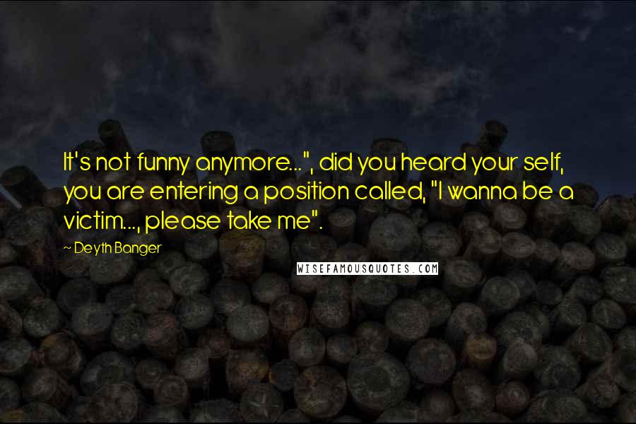 Deyth Banger Quotes: It's not funny anymore...", did you heard your self, you are entering a position called, "I wanna be a victim..., please take me".