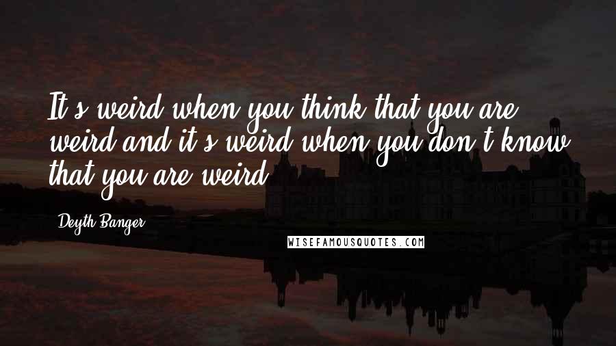 Deyth Banger Quotes: It's weird when you think that you are weird and it's weird when you don't know that you are weird.