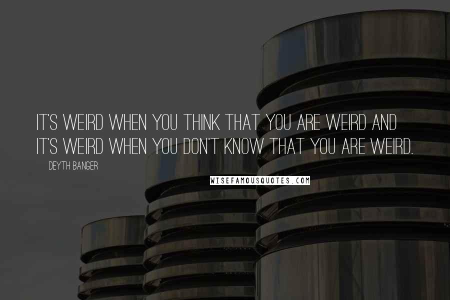 Deyth Banger Quotes: It's weird when you think that you are weird and it's weird when you don't know that you are weird.