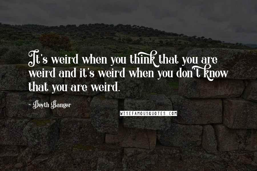 Deyth Banger Quotes: It's weird when you think that you are weird and it's weird when you don't know that you are weird.