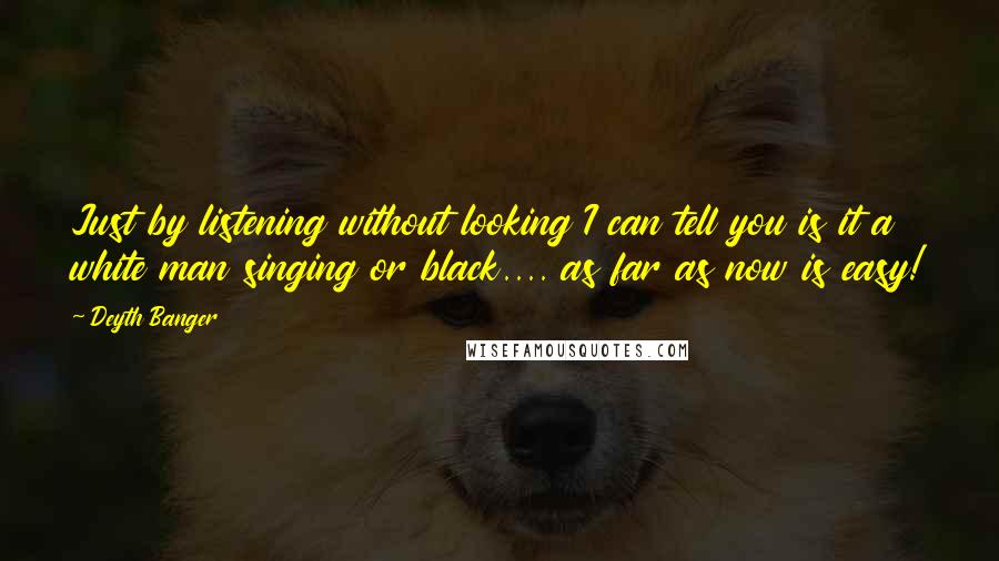 Deyth Banger Quotes: Just by listening without looking I can tell you is it a white man singing or black.... as far as now is easy!