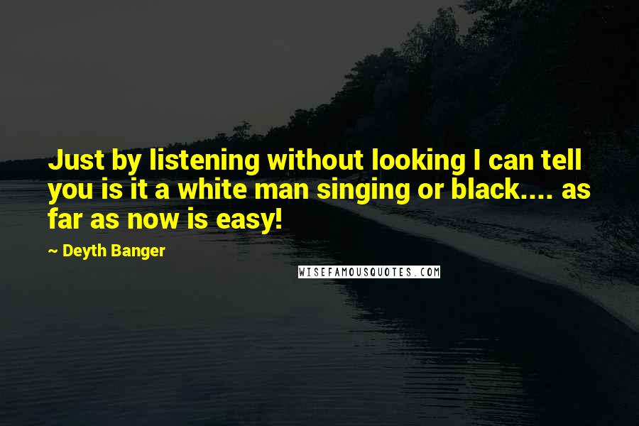 Deyth Banger Quotes: Just by listening without looking I can tell you is it a white man singing or black.... as far as now is easy!