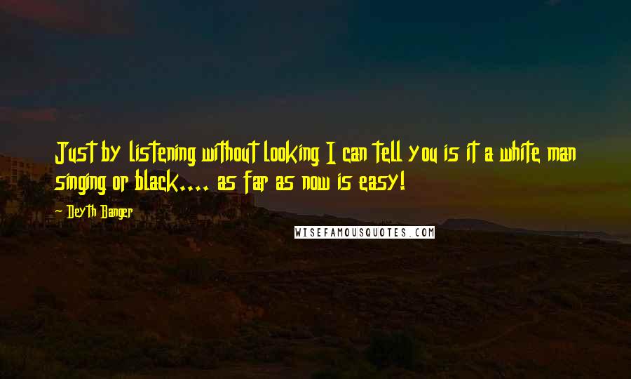 Deyth Banger Quotes: Just by listening without looking I can tell you is it a white man singing or black.... as far as now is easy!