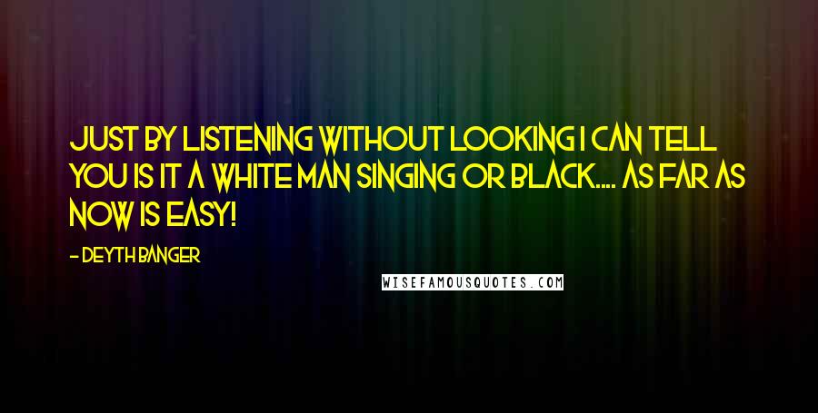 Deyth Banger Quotes: Just by listening without looking I can tell you is it a white man singing or black.... as far as now is easy!