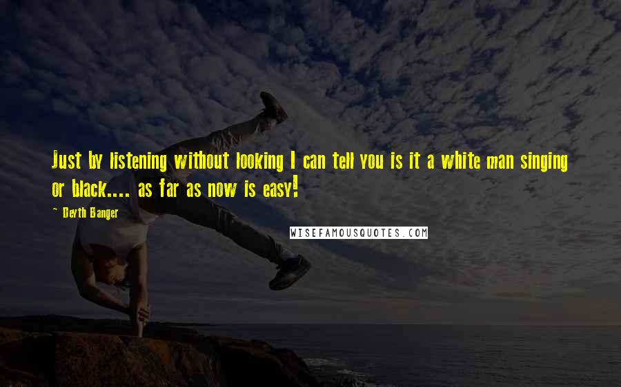 Deyth Banger Quotes: Just by listening without looking I can tell you is it a white man singing or black.... as far as now is easy!