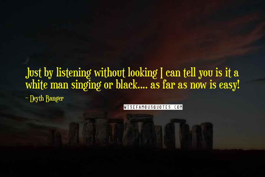 Deyth Banger Quotes: Just by listening without looking I can tell you is it a white man singing or black.... as far as now is easy!