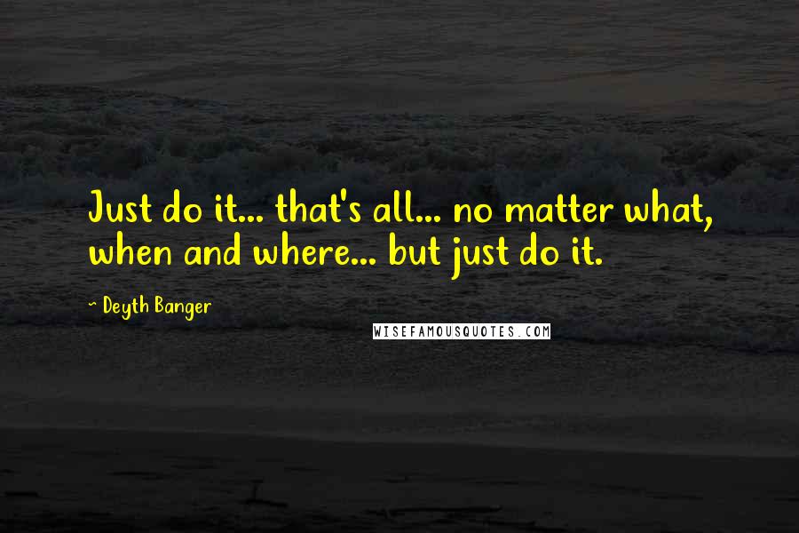 Deyth Banger Quotes: Just do it... that's all... no matter what, when and where... but just do it.