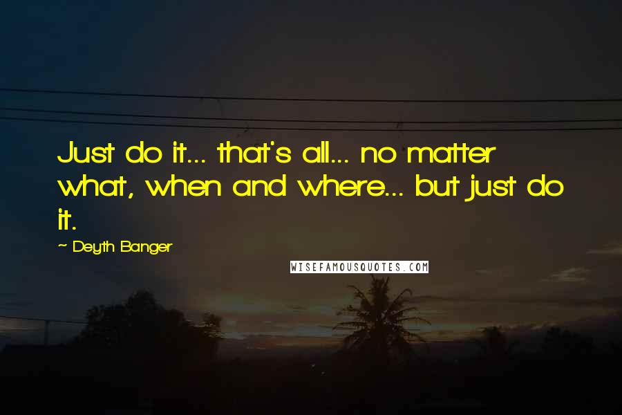 Deyth Banger Quotes: Just do it... that's all... no matter what, when and where... but just do it.