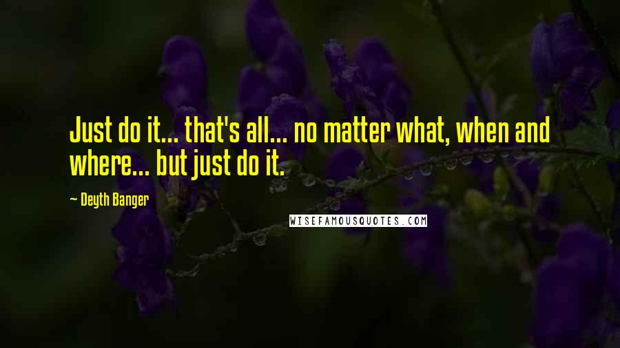 Deyth Banger Quotes: Just do it... that's all... no matter what, when and where... but just do it.