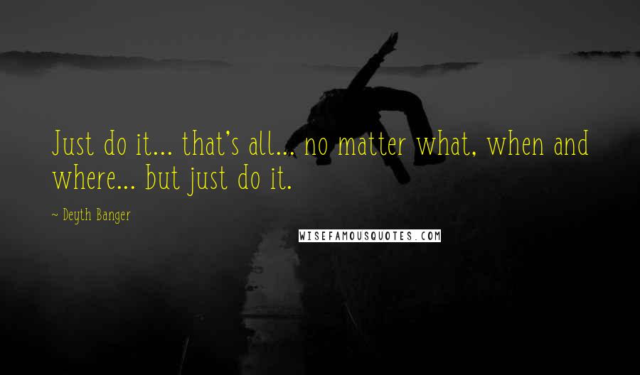 Deyth Banger Quotes: Just do it... that's all... no matter what, when and where... but just do it.