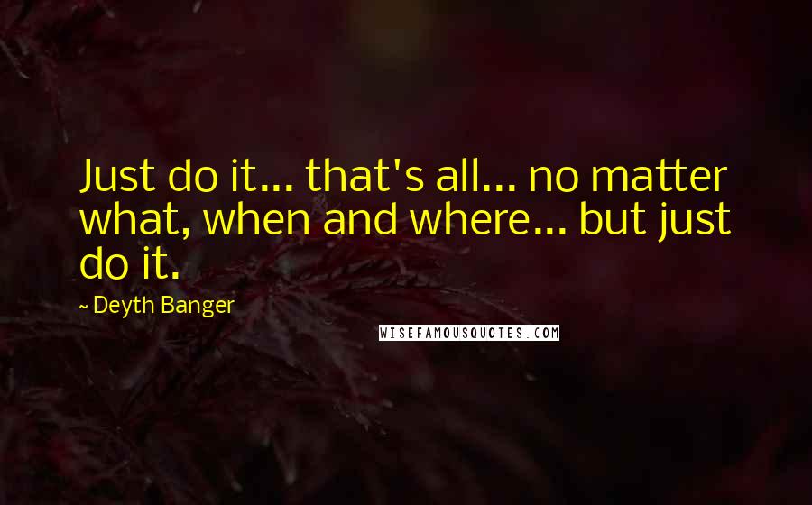 Deyth Banger Quotes: Just do it... that's all... no matter what, when and where... but just do it.