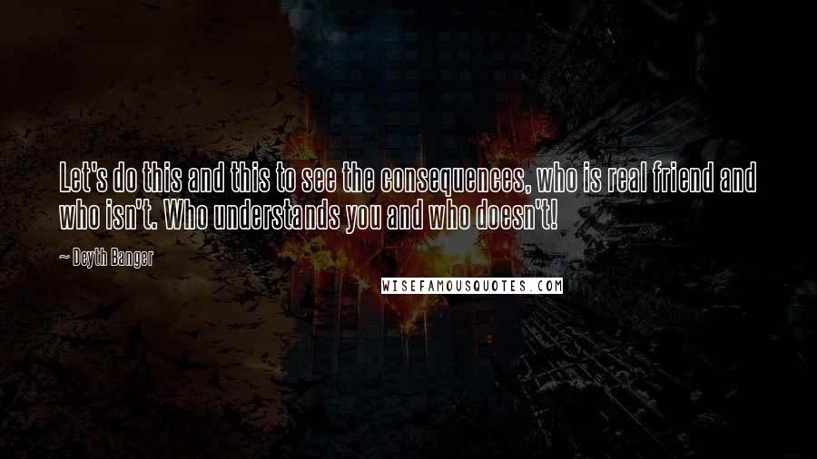 Deyth Banger Quotes: Let's do this and this to see the consequences, who is real friend and who isn't. Who understands you and who doesn't!
