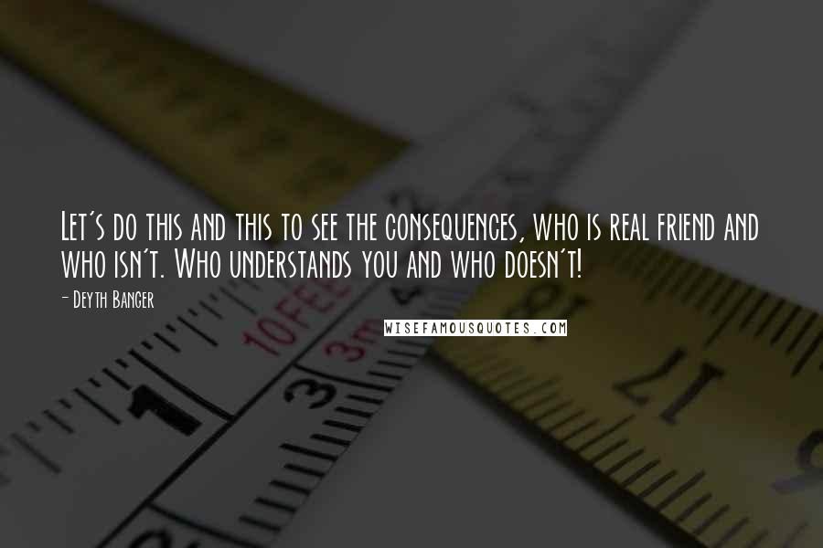Deyth Banger Quotes: Let's do this and this to see the consequences, who is real friend and who isn't. Who understands you and who doesn't!