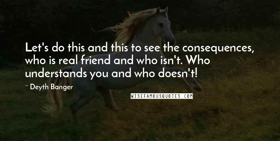 Deyth Banger Quotes: Let's do this and this to see the consequences, who is real friend and who isn't. Who understands you and who doesn't!