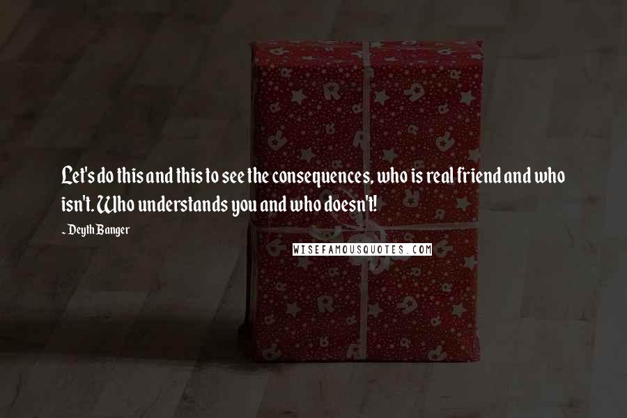 Deyth Banger Quotes: Let's do this and this to see the consequences, who is real friend and who isn't. Who understands you and who doesn't!