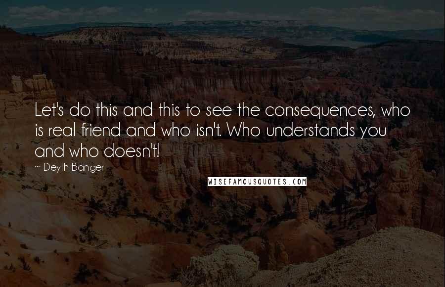 Deyth Banger Quotes: Let's do this and this to see the consequences, who is real friend and who isn't. Who understands you and who doesn't!