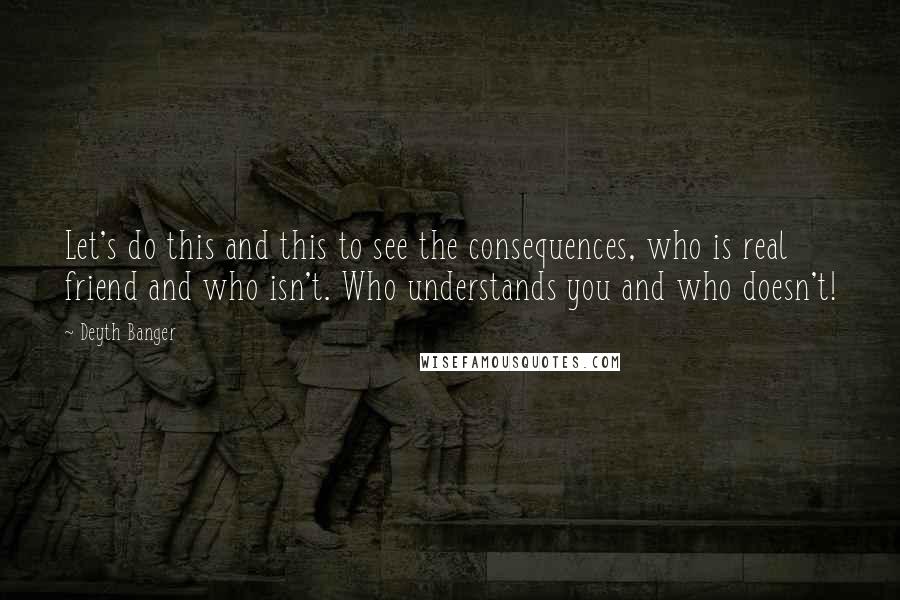 Deyth Banger Quotes: Let's do this and this to see the consequences, who is real friend and who isn't. Who understands you and who doesn't!