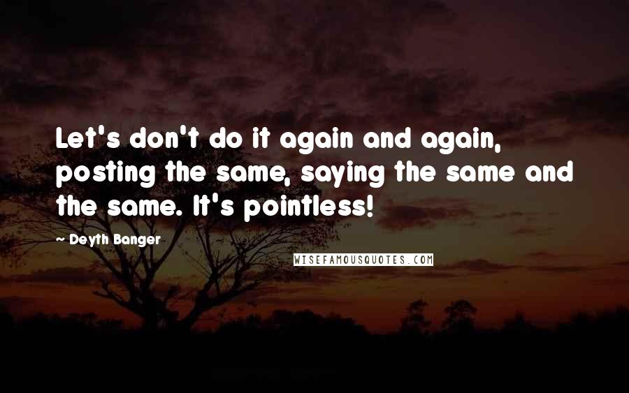 Deyth Banger Quotes: Let's don't do it again and again, posting the same, saying the same and the same. It's pointless!