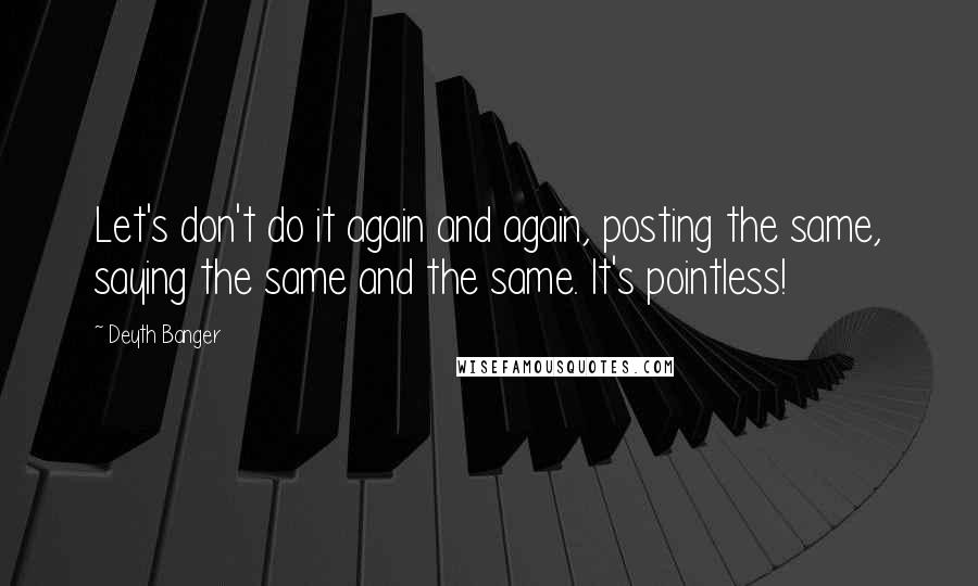 Deyth Banger Quotes: Let's don't do it again and again, posting the same, saying the same and the same. It's pointless!
