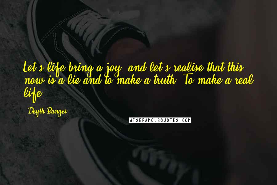 Deyth Banger Quotes: Let's life bring a joy, and let's realise that this now is a lie and to make a truth. To make a real life!