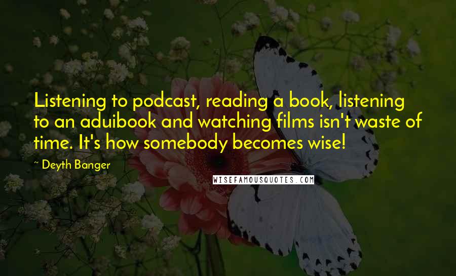 Deyth Banger Quotes: Listening to podcast, reading a book, listening to an aduibook and watching films isn't waste of time. It's how somebody becomes wise!