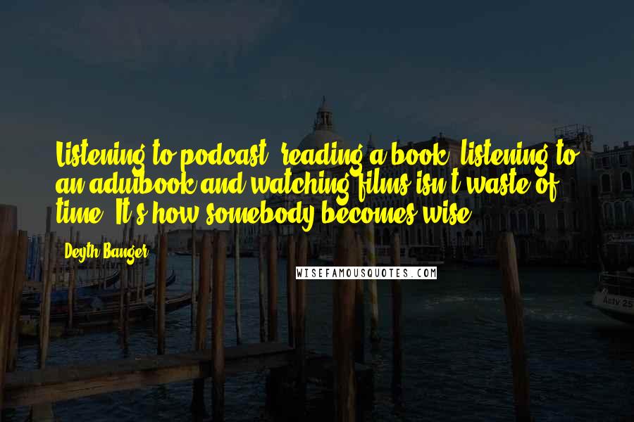 Deyth Banger Quotes: Listening to podcast, reading a book, listening to an aduibook and watching films isn't waste of time. It's how somebody becomes wise!