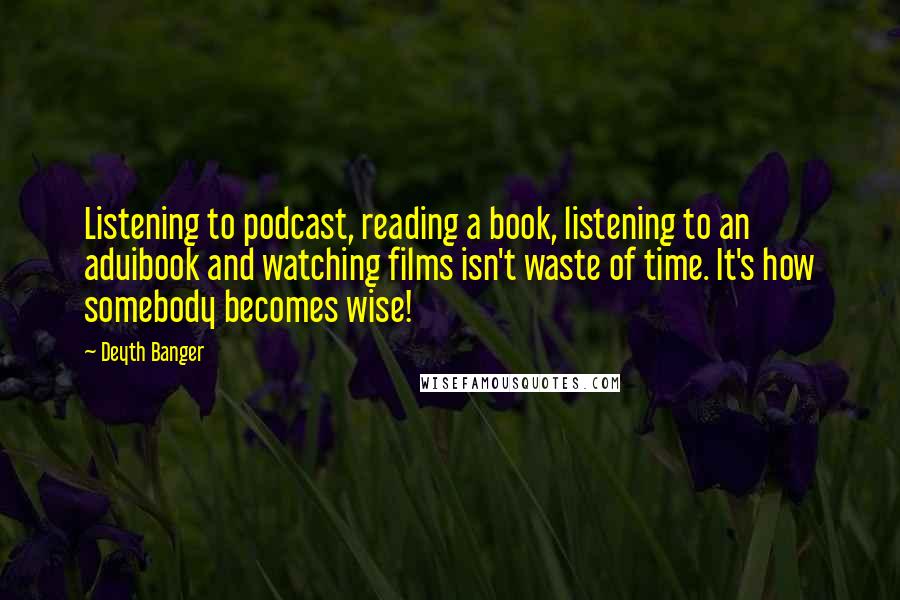 Deyth Banger Quotes: Listening to podcast, reading a book, listening to an aduibook and watching films isn't waste of time. It's how somebody becomes wise!