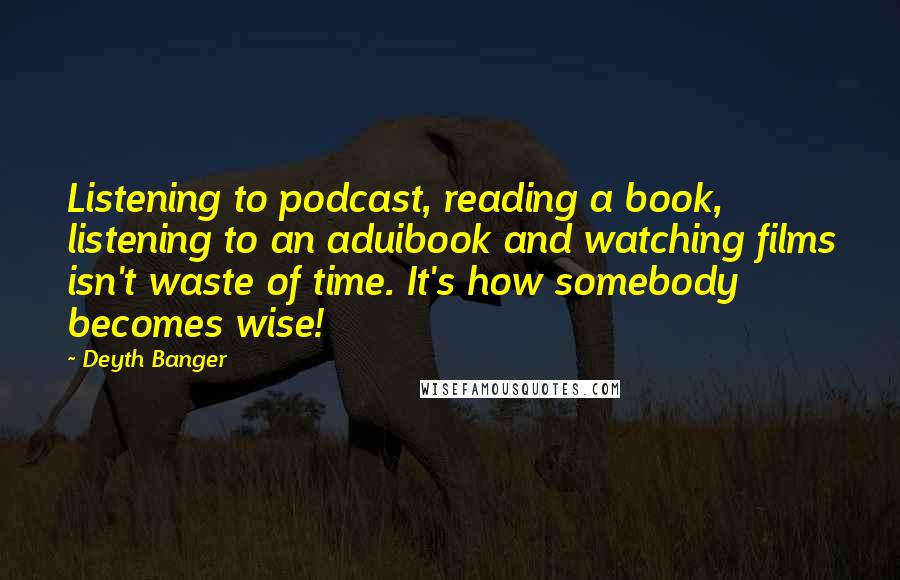 Deyth Banger Quotes: Listening to podcast, reading a book, listening to an aduibook and watching films isn't waste of time. It's how somebody becomes wise!